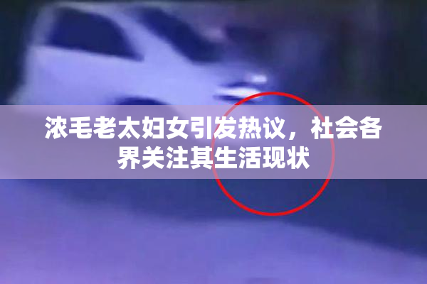 浓毛老太妇女引发热议，社会各界关注其生活现状