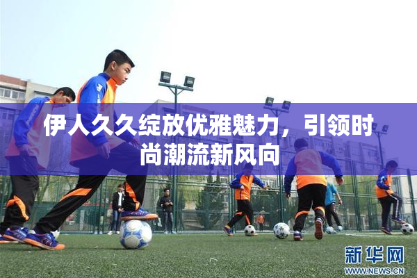伊人久久绽放优雅魅力，引领时尚潮流新风向