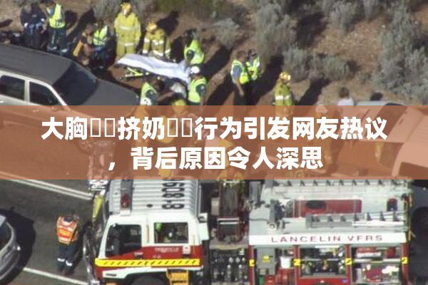 大胸❌‌挤奶❌‌行为引发网友热议，背后原因令人深思