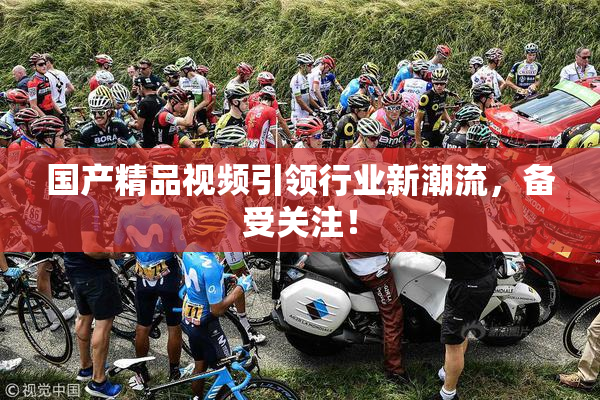 国产精品视频引领行业新潮流，备受关注！