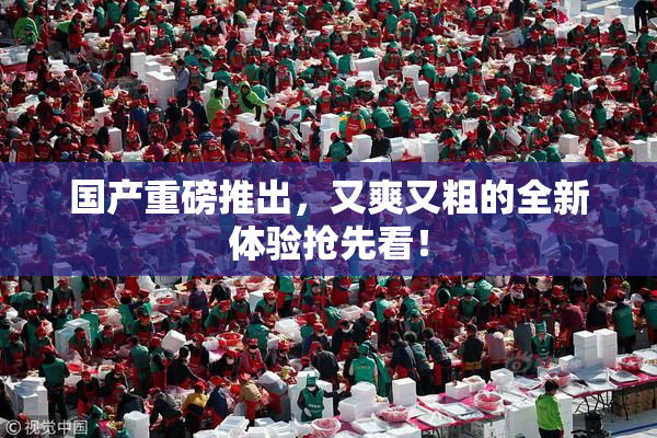 国产重磅推出，又爽又粗的全新体验抢先看！