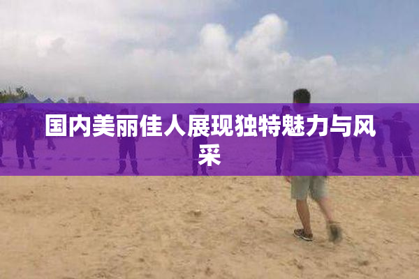 国内美丽佳人展现独特魅力与风采