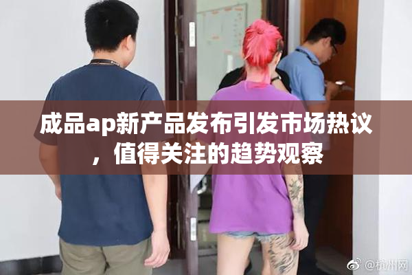 成品ap新产品发布引发市场热议，值得关注的趋势观察