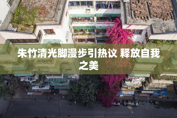 朱竹清光脚漫步引热议 释放自我之美