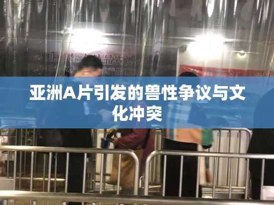 亚洲A片引发的兽性争议与文化冲突