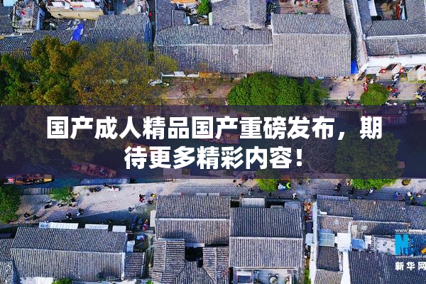 国产成人精品国产重磅发布，期待更多精彩内容！