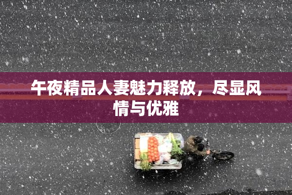 午夜精品人妻魅力释放，尽显风情与优雅