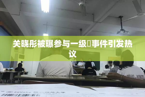 关晓彤被曝参与一级婬事件引发热议