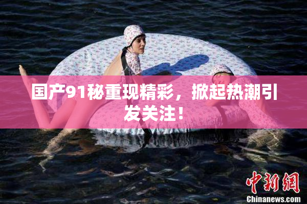 国产91秘重现精彩，掀起热潮引发关注！