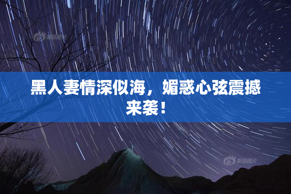 黑人妻情深似海，媚惑心弦震撼来袭！