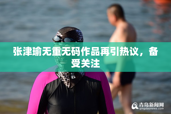 张津瑜无重无码作品再引热议，备受关注