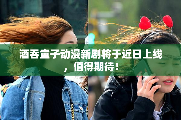 酒吞童子动漫新剧将于近日上线，值得期待！