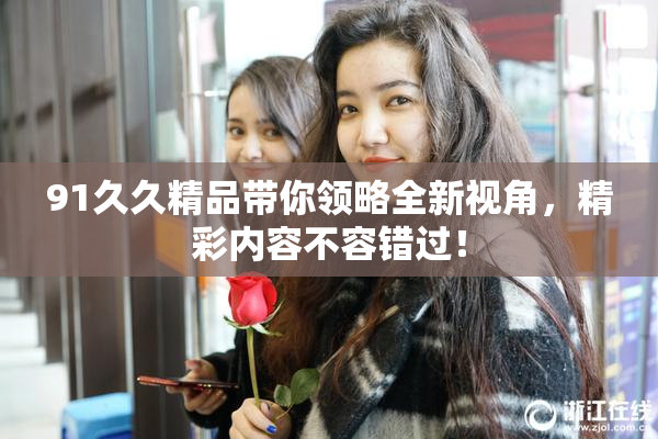 91久久精品带你领略全新视角，精彩内容不容错过！