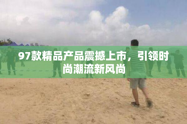 97款精品产品震撼上市，引领时尚潮流新风尚