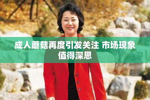 成人蘑菇再度引发关注 市场现象值得深思
