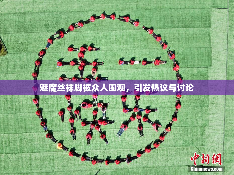 魅魔丝袜脚被众人围观，引发热议与讨论