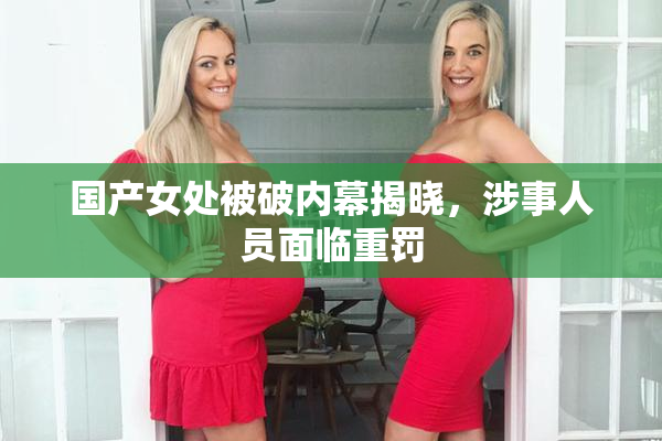 国产女处被破内幕揭晓，涉事人员面临重罚