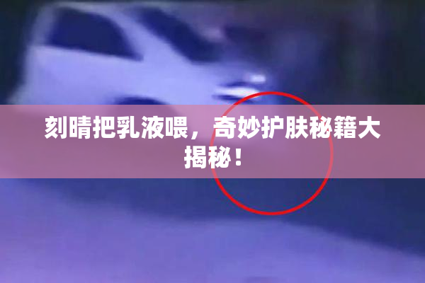 刻晴把乳液喂，奇妙护肤秘籍大揭秘！