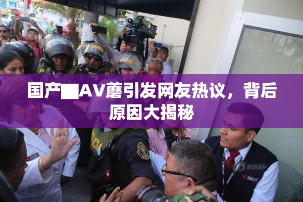 国产▇AV蘑引发网友热议，背后原因大揭秘