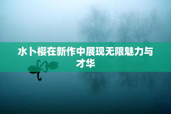 水卜樱在新作中展现无限魅力与才华