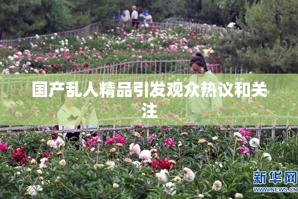 国产乱人精品引发观众热议和关注