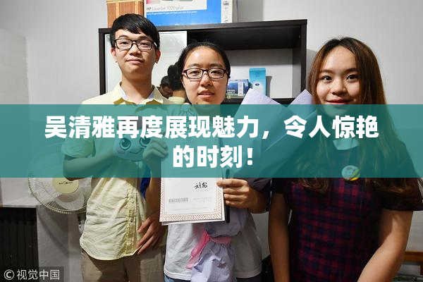 吴清雅再度展现魅力，令人惊艳的时刻！