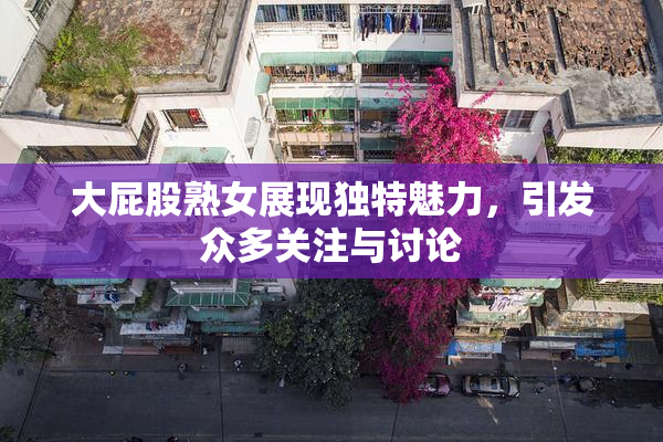 大屁股熟女展现独特魅力，引发众多关注与讨论