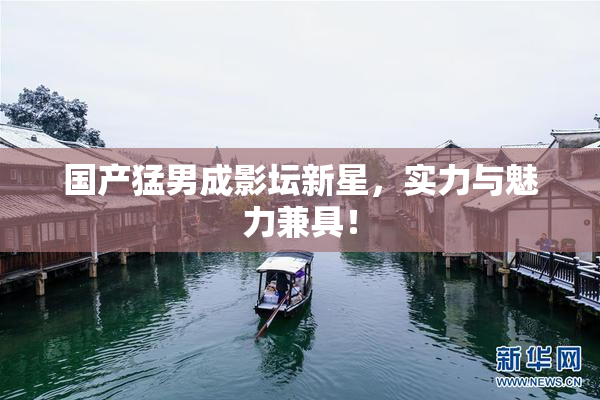 国产猛男成影坛新星，实力与魅力兼具！