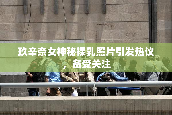 玖辛奈女神秘裸乳照片引发热议，备受关注