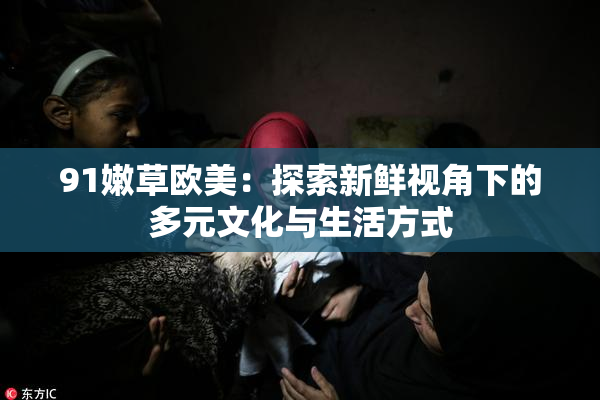 91嫩草欧美：探索新鲜视角下的多元文化与生活方式