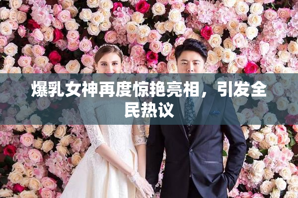 爆乳女神再度惊艳亮相，引发全民热议