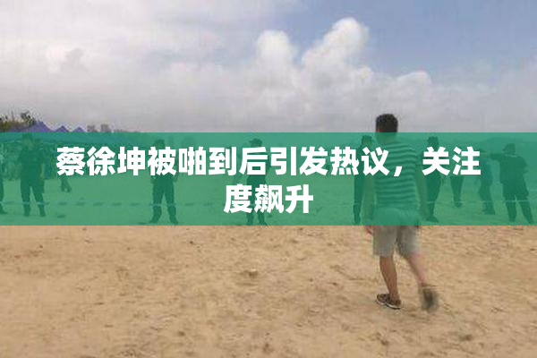 蔡徐坤被啪到后引发热议，关注度飙升