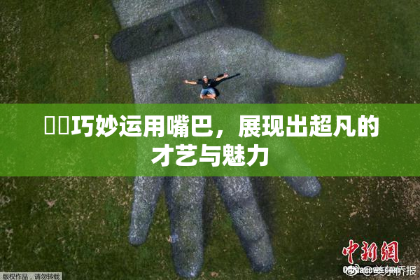 妺妺巧妙运用嘴巴，展现出超凡的才艺与魅力