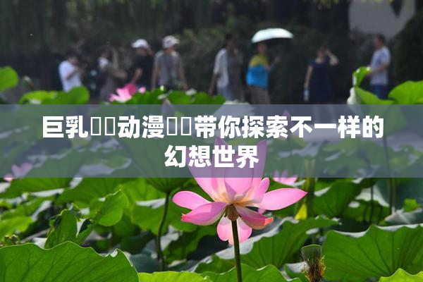 巨乳❌‌动漫❌‌带你探索不一样的幻想世界