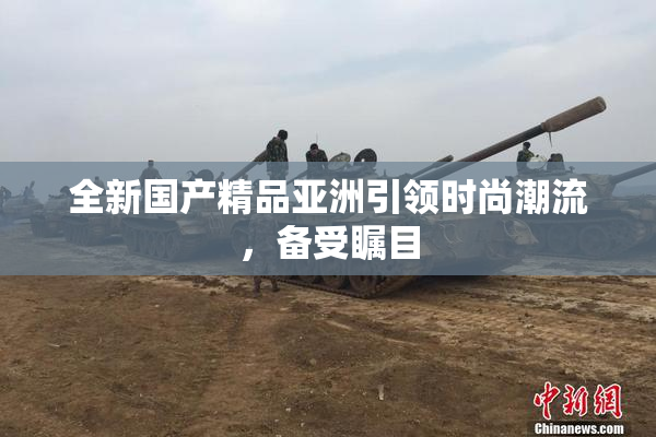 全新国产精品亚洲引领时尚潮流，备受瞩目