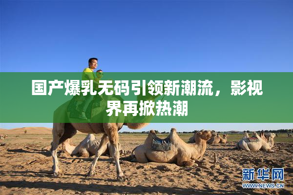 国产爆乳无码引领新潮流，影视界再掀热潮