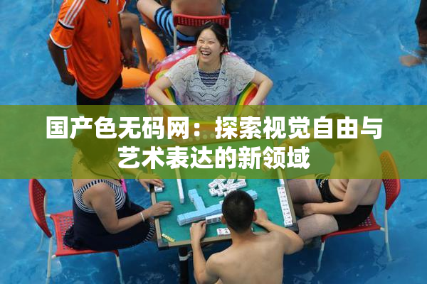国产色无码网：探索视觉自由与艺术表达的新领域