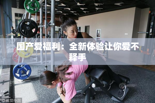 国产爱福利：全新体验让你爱不释手