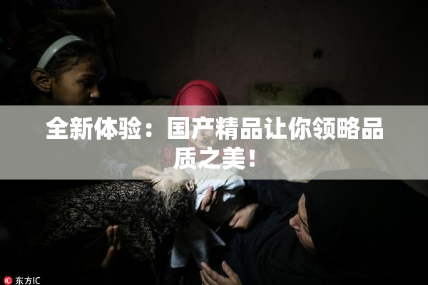 全新体验：国产精品让你领略品质之美！