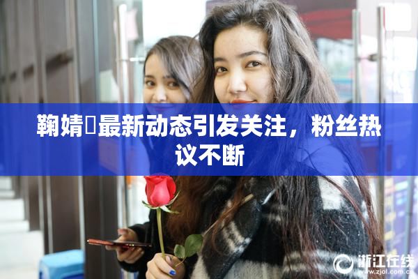 鞠婧祎最新动态引发关注，粉丝热议不断