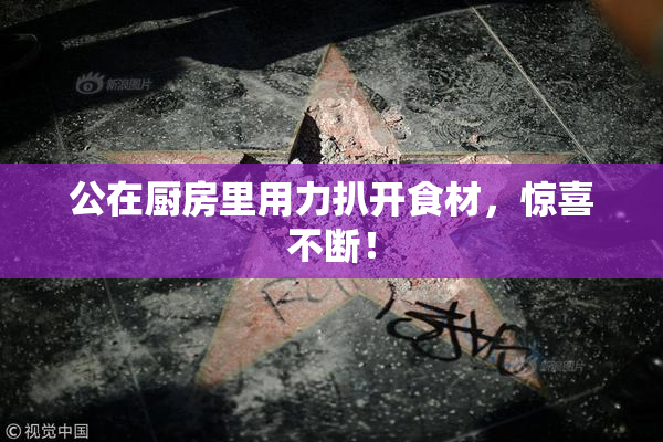 公在厨房里用力扒开食材，惊喜不断！