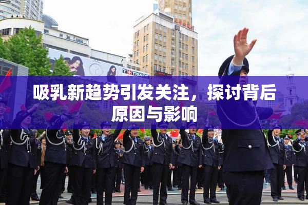吸乳新趋势引发关注，探讨背后原因与影响
