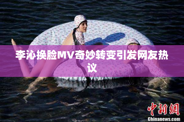 李沁换脸MV奇妙转变引发网友热议