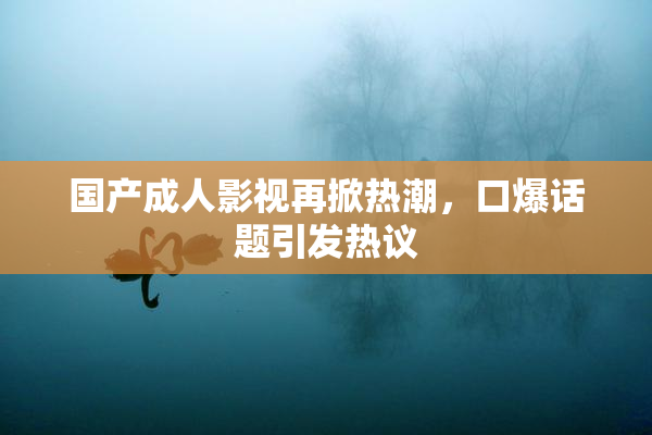 国产成人影视再掀热潮，口爆话题引发热议