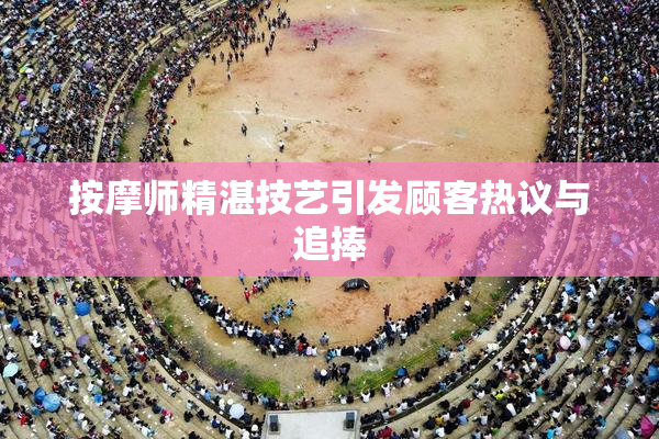 按摩师精湛技艺引发顾客热议与追捧