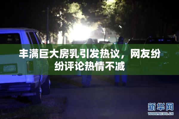 丰满巨大房乳引发热议，网友纷纷评论热情不减