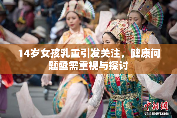 14岁女孩乳重引发关注，健康问题亟需重视与探讨