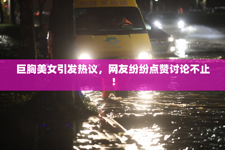 巨胸美女引发热议，网友纷纷点赞讨论不止！