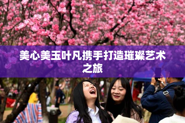 美心美玉叶凡携手打造璀璨艺术之旅