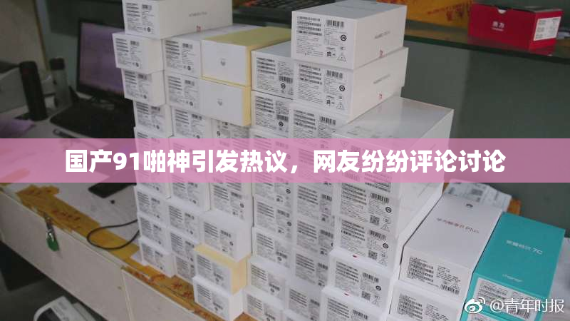 国产91啪神引发热议，网友纷纷评论讨论
